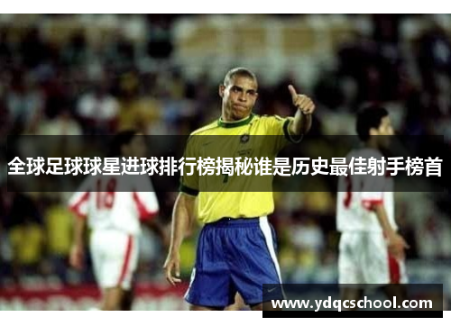 全球足球球星进球排行榜揭秘谁是历史最佳射手榜首